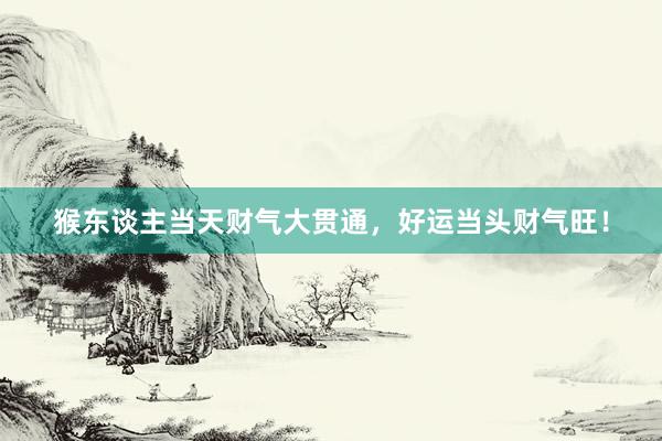 猴东谈主当天财气大贯通，好运当头财气旺！