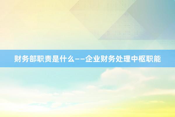 财务部职责是什么——企业财务处理中枢职能